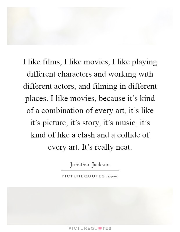 I like films, I like movies, I like playing different characters and working with different actors, and filming in different places. I like movies, because it's kind of a combination of every art, it's like it's picture, it's story, it's music, it's kind of like a clash and a collide of every art. It's really neat. Picture Quote #1