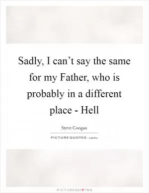 Sadly, I can’t say the same for my Father, who is probably in a different place - Hell Picture Quote #1