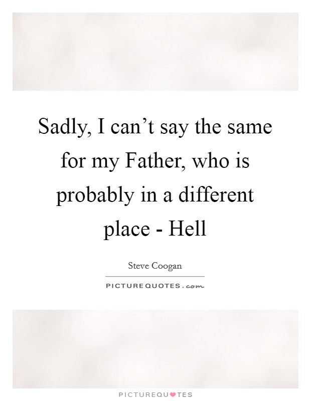 Sadly, I can't say the same for my Father, who is probably in a different place - Hell Picture Quote #1