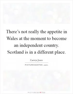There’s not really the appetite in Wales at the moment to become an independent country. Scotland is in a different place Picture Quote #1