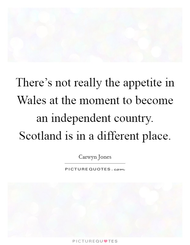 There's not really the appetite in Wales at the moment to become an independent country. Scotland is in a different place. Picture Quote #1