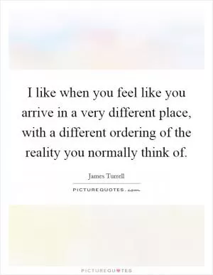 I like when you feel like you arrive in a very different place, with a different ordering of the reality you normally think of Picture Quote #1