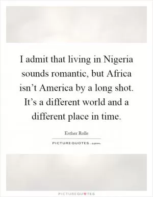 I admit that living in Nigeria sounds romantic, but Africa isn’t America by a long shot. It’s a different world and a different place in time Picture Quote #1