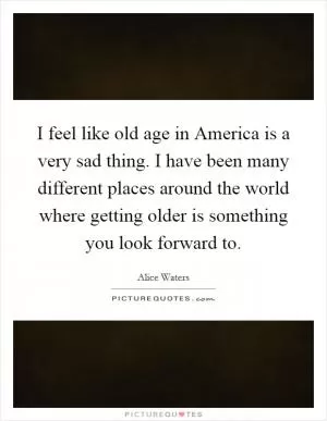 I feel like old age in America is a very sad thing. I have been many different places around the world where getting older is something you look forward to Picture Quote #1