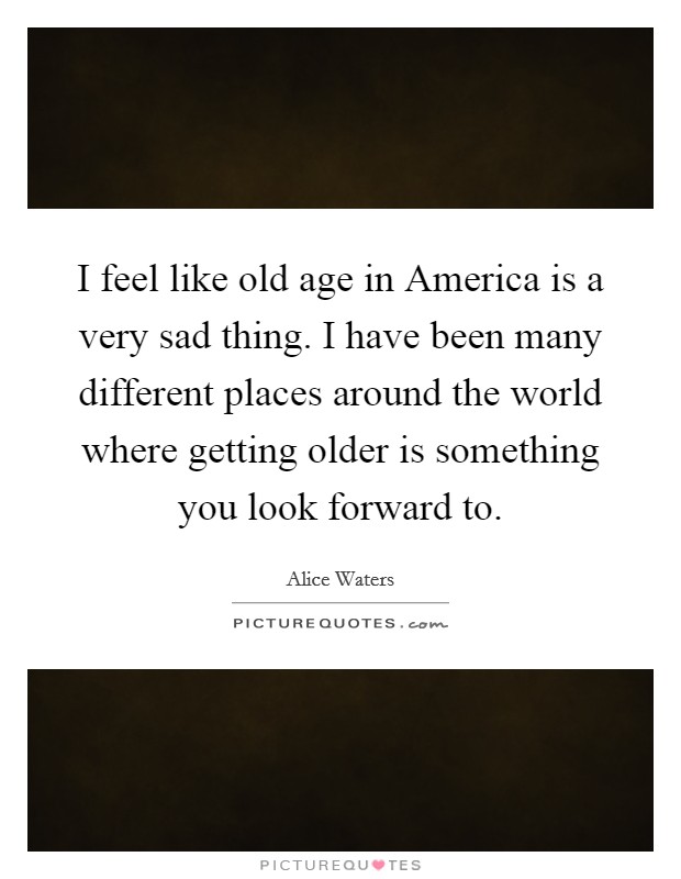 I feel like old age in America is a very sad thing. I have been many different places around the world where getting older is something you look forward to. Picture Quote #1