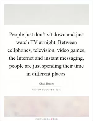 People just don’t sit down and just watch TV at night. Between cellphones, television, video games, the Internet and instant messaging, people are just spending their time in different places Picture Quote #1