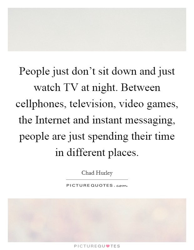 People just don't sit down and just watch TV at night. Between cellphones, television, video games, the Internet and instant messaging, people are just spending their time in different places. Picture Quote #1