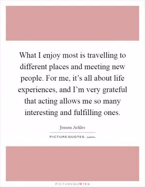 What I enjoy most is travelling to different places and meeting new people. For me, it’s all about life experiences, and I’m very grateful that acting allows me so many interesting and fulfilling ones Picture Quote #1