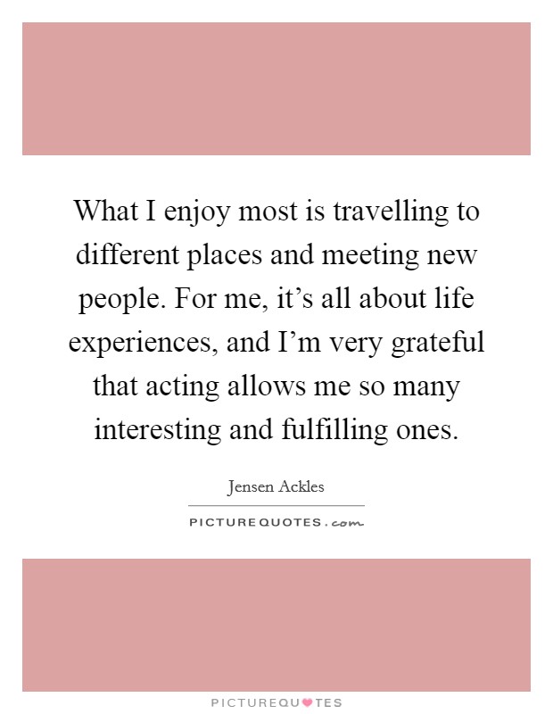 What I enjoy most is travelling to different places and meeting new people. For me, it's all about life experiences, and I'm very grateful that acting allows me so many interesting and fulfilling ones. Picture Quote #1