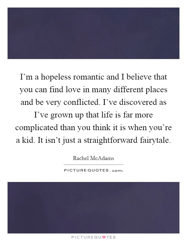 I'm a hopeless romantic and I believe that you can find love in many different places and be very conflicted. I've discovered as I've grown up that life is far more complicated than you think it is when you're a kid. It isn't just a straightforward fairytale. Picture Quote #1