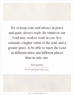 Try to keep your soul always in peace and quiet, always ready for whatever our Lord may wish to work in you. It is certainly a higher virtue of the soul, and a greater grace, to be able to enjoy the Lord in different times and different places than in only one Picture Quote #1