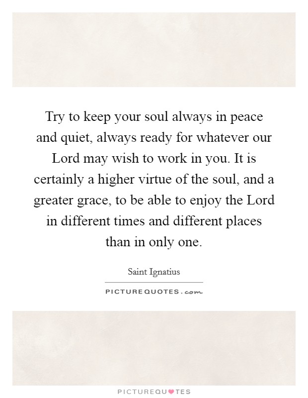 Try to keep your soul always in peace and quiet, always ready for whatever our Lord may wish to work in you. It is certainly a higher virtue of the soul, and a greater grace, to be able to enjoy the Lord in different times and different places than in only one. Picture Quote #1