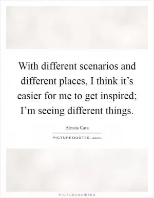 With different scenarios and different places, I think it’s easier for me to get inspired; I’m seeing different things Picture Quote #1