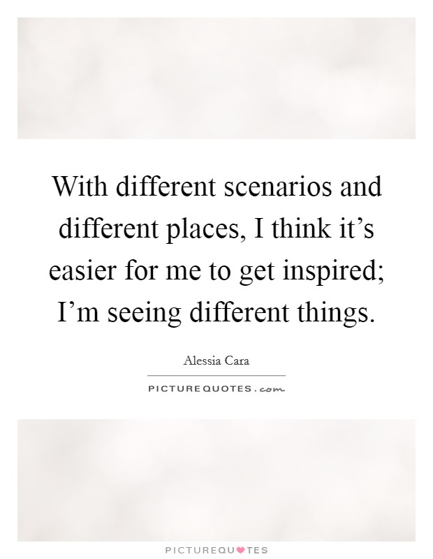 With different scenarios and different places, I think it's easier for me to get inspired; I'm seeing different things. Picture Quote #1