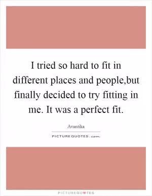 I tried so hard to fit in different places and people,but finally decided to try fitting in me. It was a perfect fit Picture Quote #1