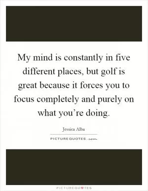 My mind is constantly in five different places, but golf is great because it forces you to focus completely and purely on what you’re doing Picture Quote #1