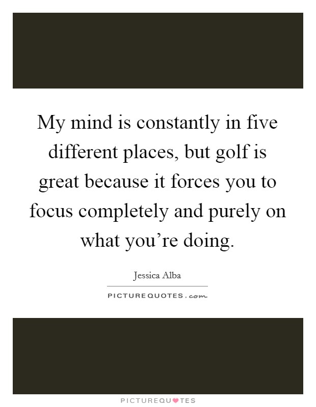 My mind is constantly in five different places, but golf is great because it forces you to focus completely and purely on what you're doing. Picture Quote #1