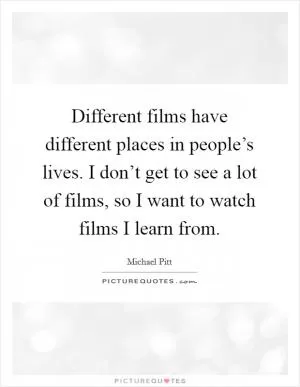 Different films have different places in people’s lives. I don’t get to see a lot of films, so I want to watch films I learn from Picture Quote #1