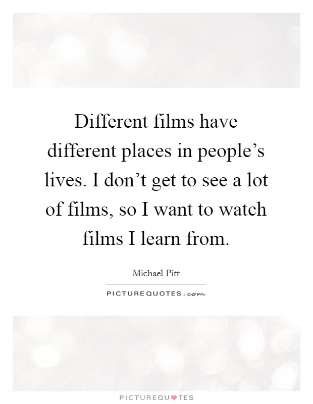 Different films have different places in people's lives. I don't get to see a lot of films, so I want to watch films I learn from. Picture Quote #1