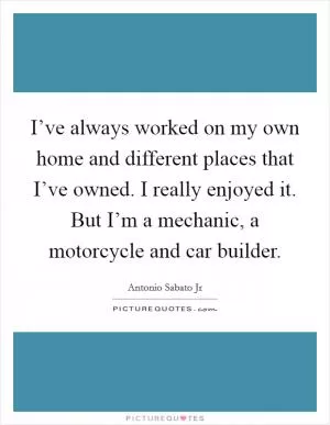 I’ve always worked on my own home and different places that I’ve owned. I really enjoyed it. But I’m a mechanic, a motorcycle and car builder Picture Quote #1
