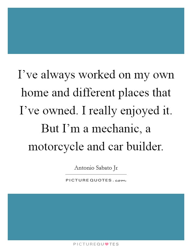 I've always worked on my own home and different places that I've owned. I really enjoyed it. But I'm a mechanic, a motorcycle and car builder. Picture Quote #1