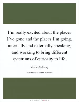 I’m really excited about the places I’ve gone and the places I’m going, internally and externally speaking, and working to bring different spectrums of curiosity to life Picture Quote #1
