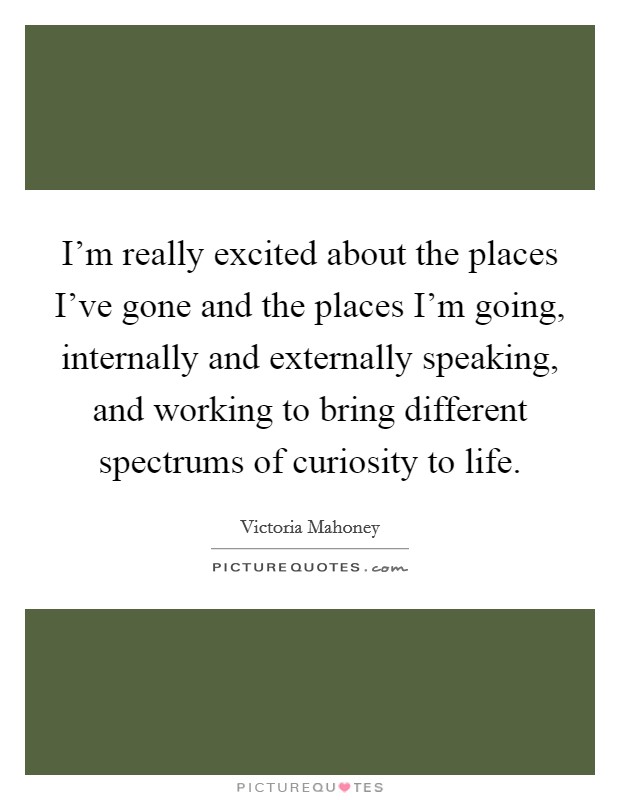 I'm really excited about the places I've gone and the places I'm going, internally and externally speaking, and working to bring different spectrums of curiosity to life. Picture Quote #1