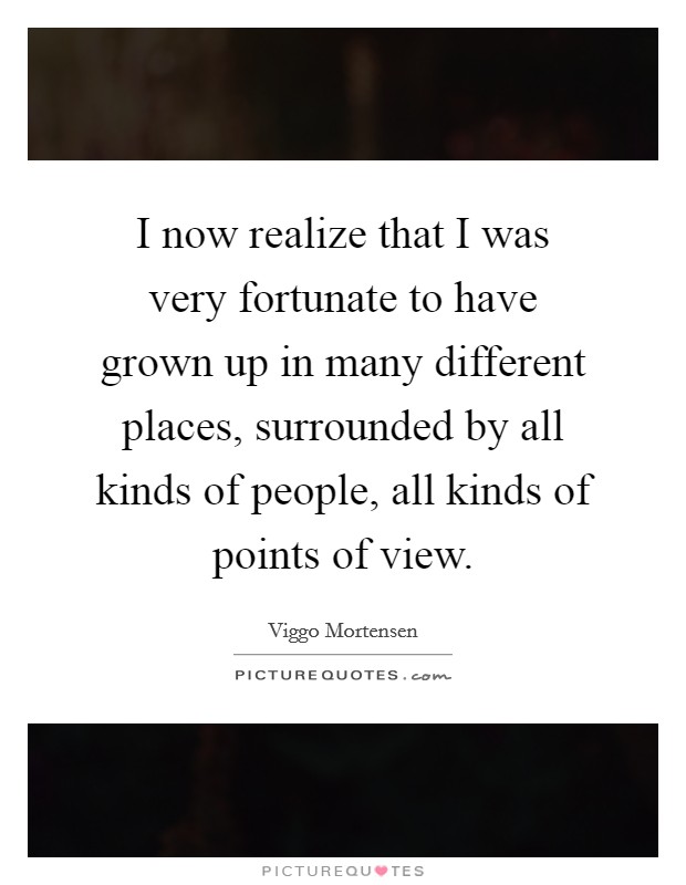 I now realize that I was very fortunate to have grown up in many different places, surrounded by all kinds of people, all kinds of points of view. Picture Quote #1