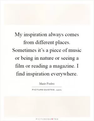 My inspiration always comes from different places. Sometimes it’s a piece of music or being in nature or seeing a film or reading a magazine. I find inspiration everywhere Picture Quote #1