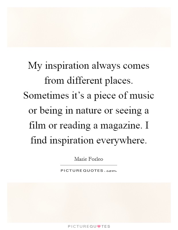 My inspiration always comes from different places. Sometimes it's a piece of music or being in nature or seeing a film or reading a magazine. I find inspiration everywhere. Picture Quote #1