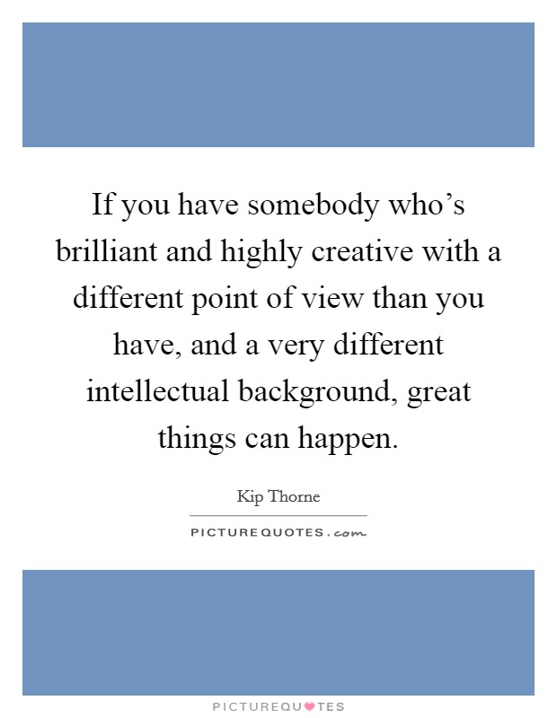 If you have somebody who's brilliant and highly creative with a different point of view than you have, and a very different intellectual background, great things can happen. Picture Quote #1