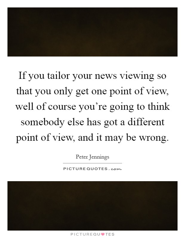 If you tailor your news viewing so that you only get one point of view, well of course you're going to think somebody else has got a different point of view, and it may be wrong. Picture Quote #1