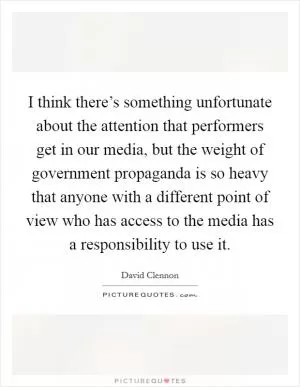I think there’s something unfortunate about the attention that performers get in our media, but the weight of government propaganda is so heavy that anyone with a different point of view who has access to the media has a responsibility to use it Picture Quote #1