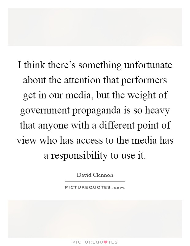 I think there's something unfortunate about the attention that performers get in our media, but the weight of government propaganda is so heavy that anyone with a different point of view who has access to the media has a responsibility to use it. Picture Quote #1
