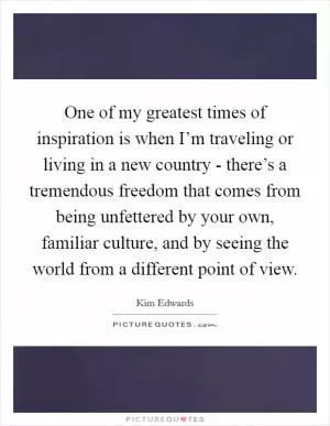 One of my greatest times of inspiration is when I’m traveling or living in a new country - there’s a tremendous freedom that comes from being unfettered by your own, familiar culture, and by seeing the world from a different point of view Picture Quote #1