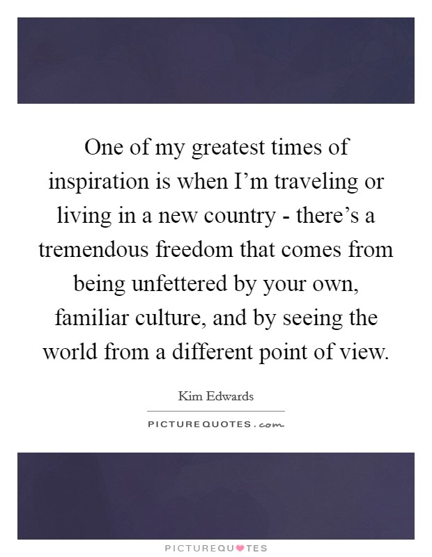 One of my greatest times of inspiration is when I'm traveling or living in a new country - there's a tremendous freedom that comes from being unfettered by your own, familiar culture, and by seeing the world from a different point of view. Picture Quote #1