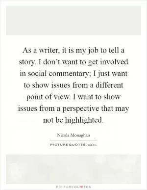 As a writer, it is my job to tell a story. I don’t want to get involved in social commentary; I just want to show issues from a different point of view. I want to show issues from a perspective that may not be highlighted Picture Quote #1