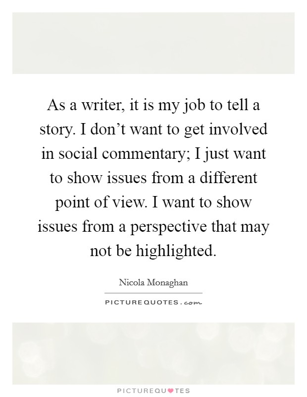 As a writer, it is my job to tell a story. I don't want to get involved in social commentary; I just want to show issues from a different point of view. I want to show issues from a perspective that may not be highlighted. Picture Quote #1