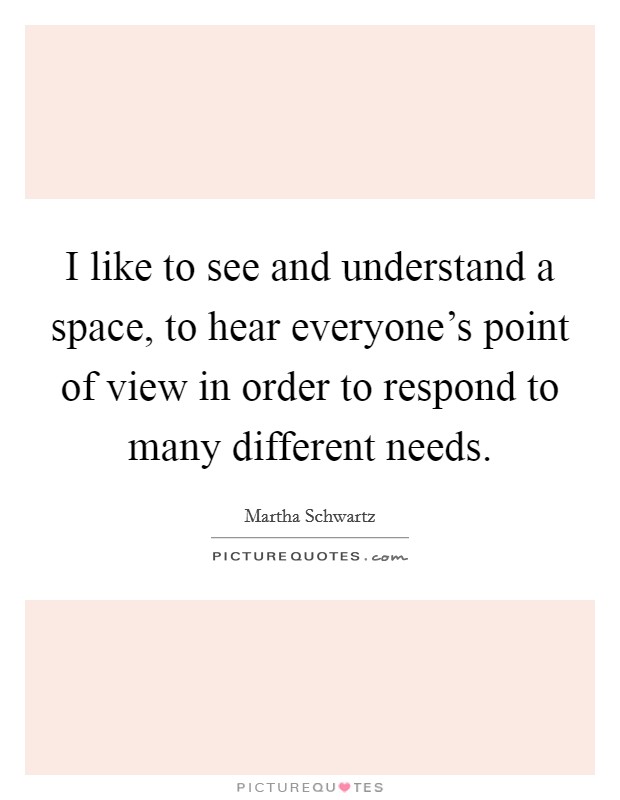 I like to see and understand a space, to hear everyone's point of view in order to respond to many different needs. Picture Quote #1