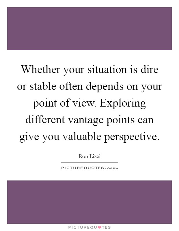 Whether your situation is dire or stable often depends on your point of view. Exploring different vantage points can give you valuable perspective. Picture Quote #1