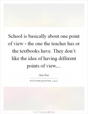 School is basically about one point of view - the one the teacher has or the textbooks have. They don’t like the idea of having different points of view, Picture Quote #1