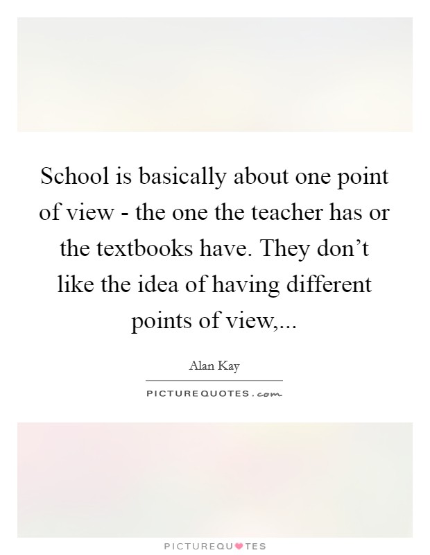 School is basically about one point of view - the one the teacher has or the textbooks have. They don't like the idea of having different points of view,... Picture Quote #1