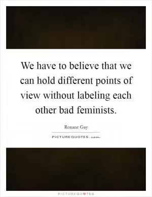 We have to believe that we can hold different points of view without labeling each other bad feminists Picture Quote #1