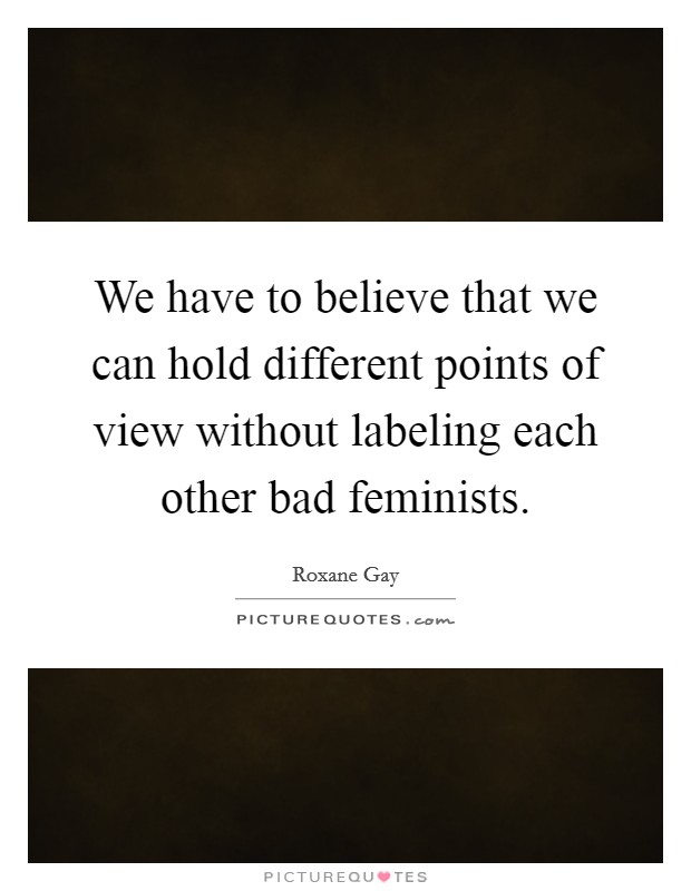 We have to believe that we can hold different points of view without labeling each other bad feminists. Picture Quote #1