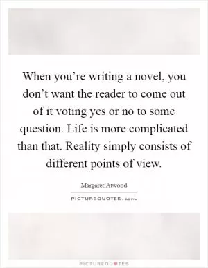 When you’re writing a novel, you don’t want the reader to come out of it voting yes or no to some question. Life is more complicated than that. Reality simply consists of different points of view Picture Quote #1