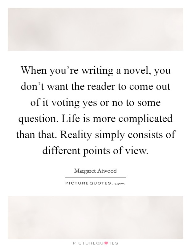When you're writing a novel, you don't want the reader to come out of it voting yes or no to some question. Life is more complicated than that. Reality simply consists of different points of view. Picture Quote #1