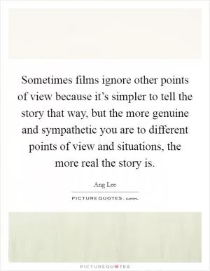 Sometimes films ignore other points of view because it’s simpler to tell the story that way, but the more genuine and sympathetic you are to different points of view and situations, the more real the story is Picture Quote #1