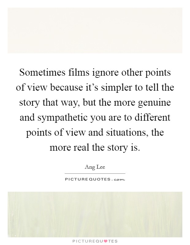 Sometimes films ignore other points of view because it's simpler to tell the story that way, but the more genuine and sympathetic you are to different points of view and situations, the more real the story is. Picture Quote #1