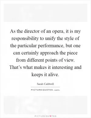 As the director of an opera, it is my responsibility to unify the style of the particular performance, but one can certainly approach the piece from different points of view. That’s what makes it interesting and keeps it alive Picture Quote #1