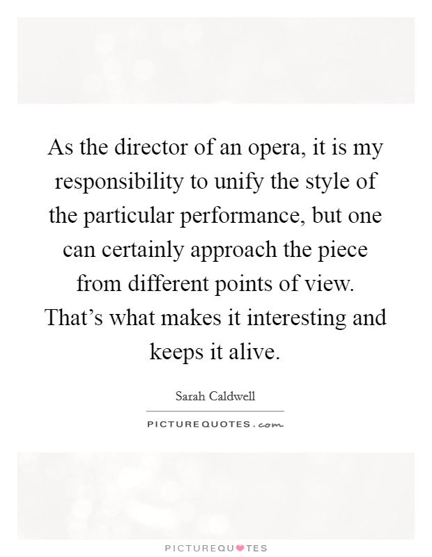 As the director of an opera, it is my responsibility to unify the style of the particular performance, but one can certainly approach the piece from different points of view. That's what makes it interesting and keeps it alive. Picture Quote #1